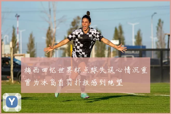 梅西回忆世界杯点球失误心情沉重曾为冰岛首罚扑救感到绝望