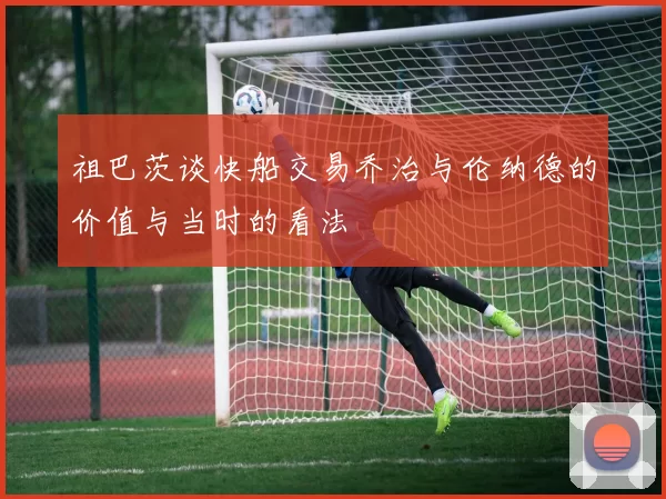 祖巴茨谈快船交易乔治与伦纳德的价值与当时的看法