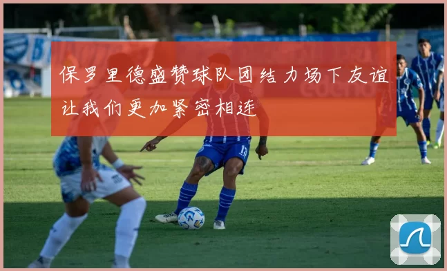 保罗里德盛赞球队团结力场下友谊让我们更加紧密相连