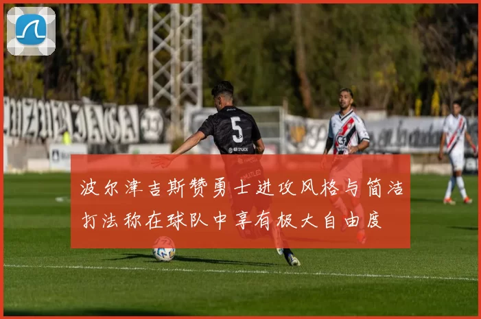 波尔津吉斯赞勇士进攻风格与简洁打法称在球队中享有极大自由度