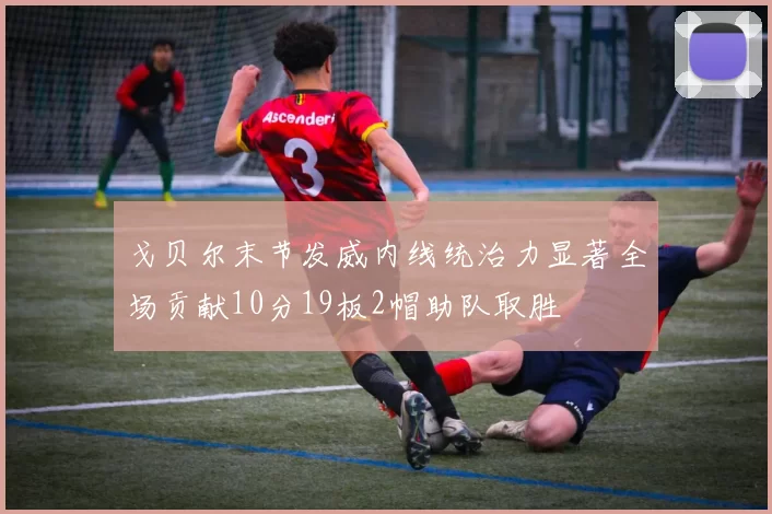 戈贝尔末节发威内线统治力显著全场贡献10分19板2帽助队取胜