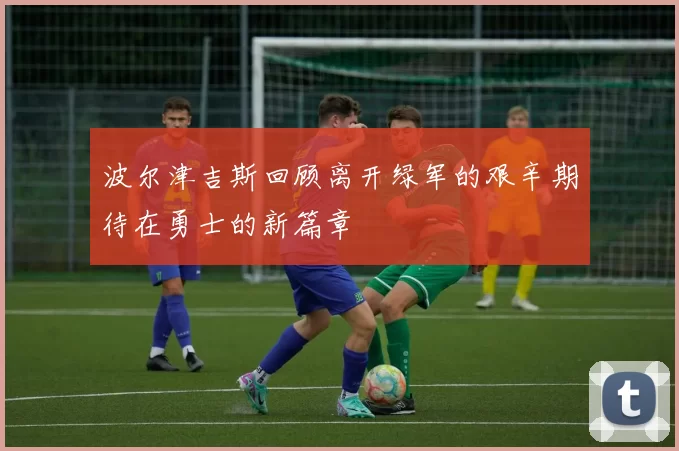 波尔津吉斯回顾离开绿军的艰辛期待在勇士的新篇章