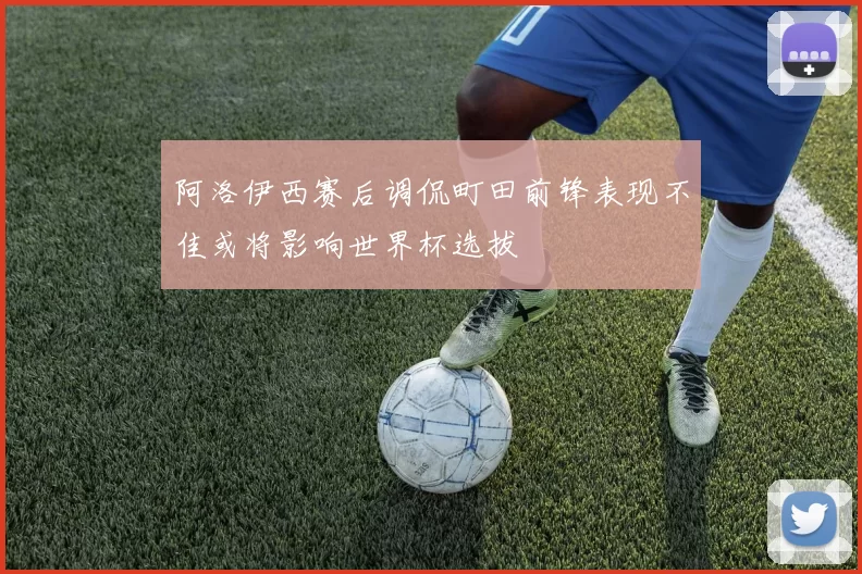 阿洛伊西赛后调侃町田前锋表现不佳或将影响世界杯选拔