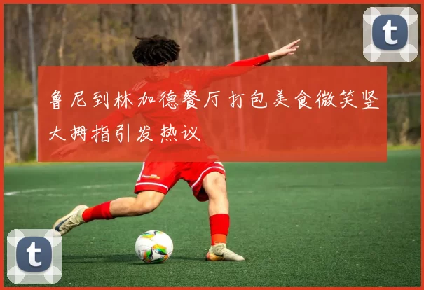 鲁尼到林加德餐厅打包美食微笑竖大拇指引发热议