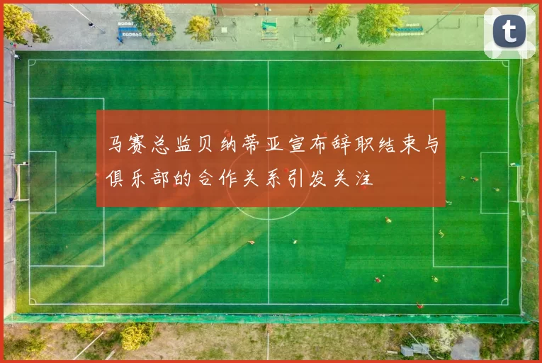 马赛总监贝纳蒂亚宣布辞职结束与俱乐部的合作关系引发关注