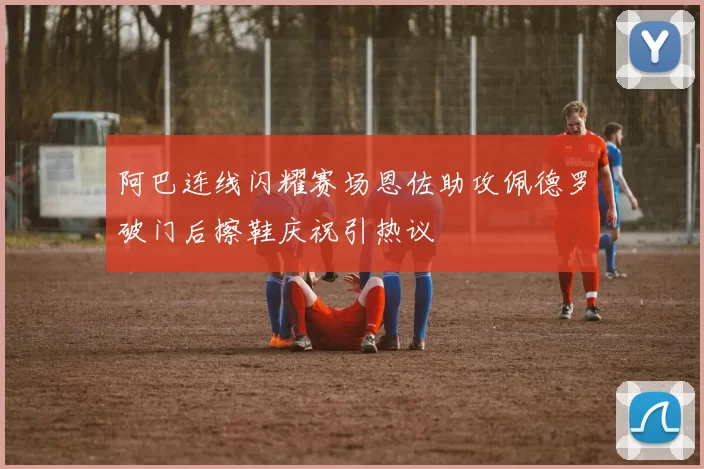 阿巴连线闪耀赛场恩佐助攻佩德罗破门后擦鞋庆祝引热议