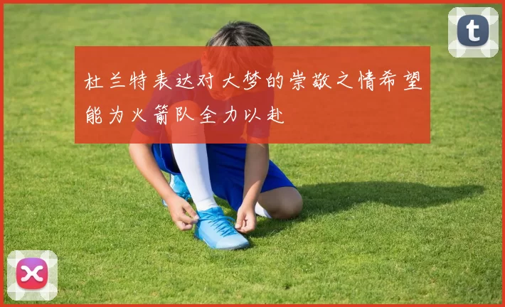 杜兰特表达对大梦的崇敬之情希望能为火箭队全力以赴