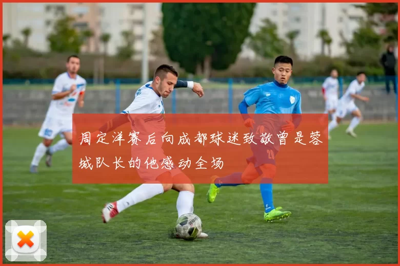 周定洋赛后向成都球迷致敬曾是蓉城队长的他感动全场
