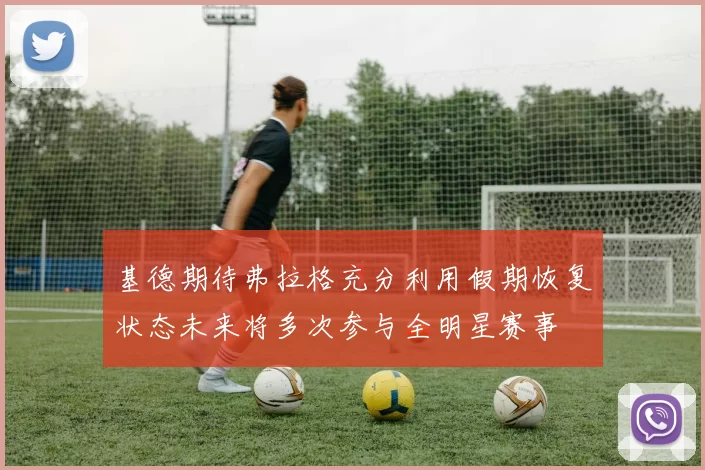 基德期待弗拉格充分利用假期恢复状态未来将多次参与全明星赛事