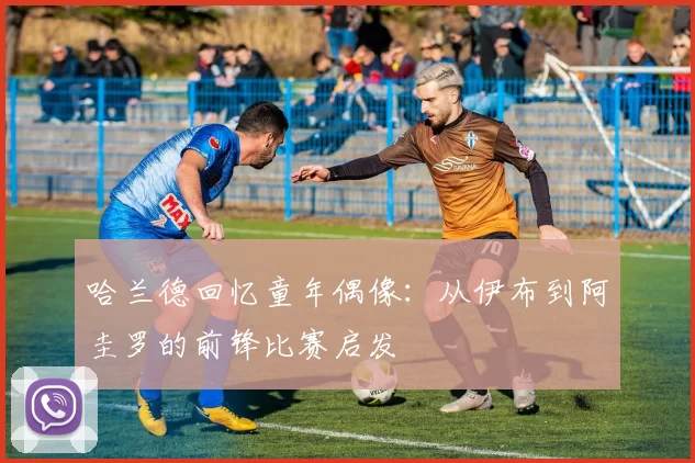 哈兰德回忆童年偶像：从伊布到阿圭罗的前锋比赛启发