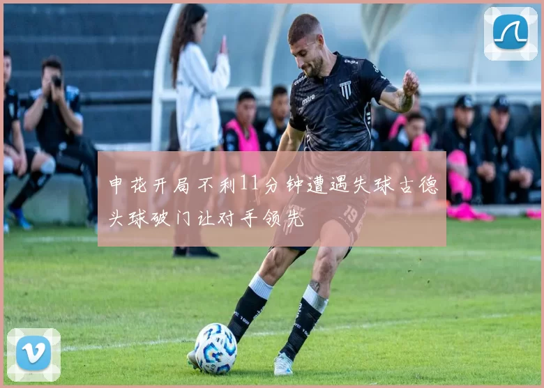 申花开局不利11分钟遭遇失球古德头球破门让对手领先