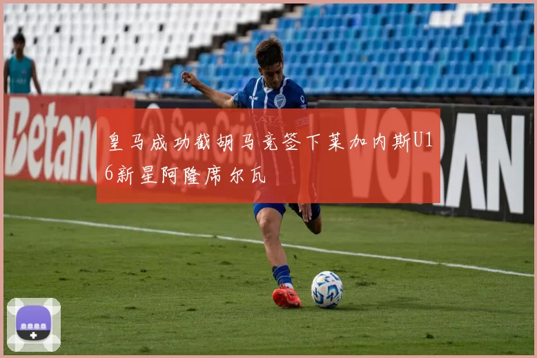 皇马成功截胡马竞签下莱加内斯U16新星阿隆席尔瓦