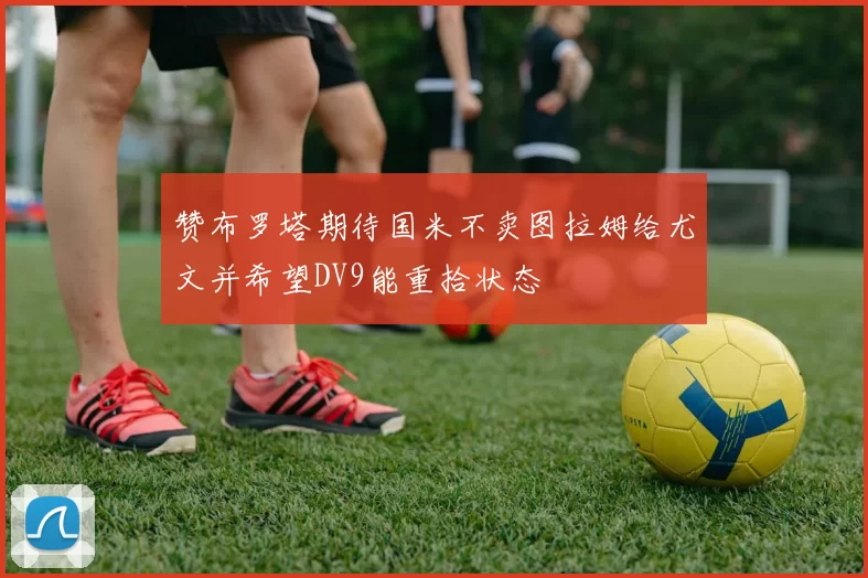 赞布罗塔期待国米不卖图拉姆给尤文并希望DV9能重拾状态