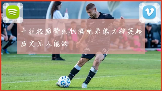 卡拉格盛赞利物浦绝杀能力称英超历史无人能敌