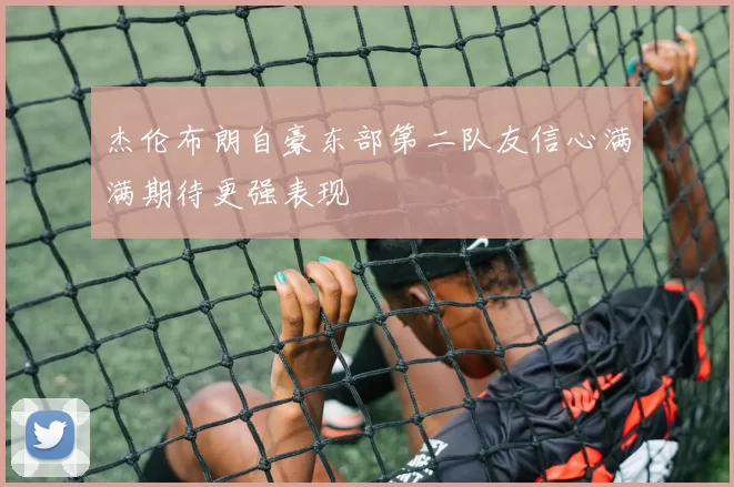 杰伦布朗自豪东部第二队友信心满满期待更强表现
