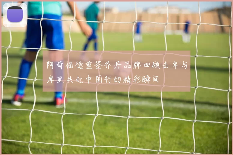 阿奇福德重签乔丹品牌回顾去年与库里共赴中国行的精彩瞬间