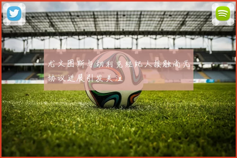 尤文图斯与切利克经纪人接触尚无协议进展引发关注
