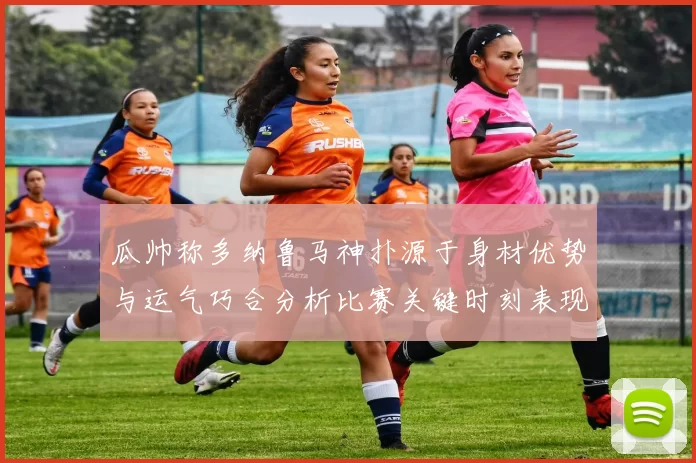 瓜帅称多纳鲁马神扑源于身材优势与运气巧合分析比赛关键时刻表现