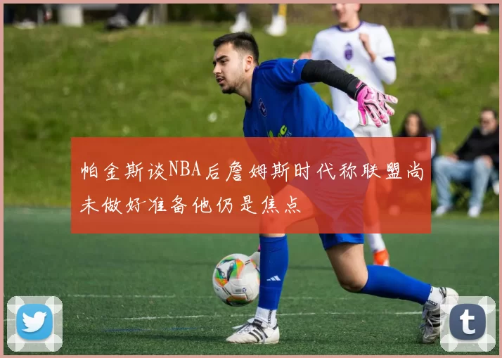 帕金斯谈NBA后詹姆斯时代称联盟尚未做好准备他仍是焦点