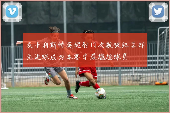 麦卡利斯特英超射门次数破纪录却无进球成为本赛季最尴尬球员