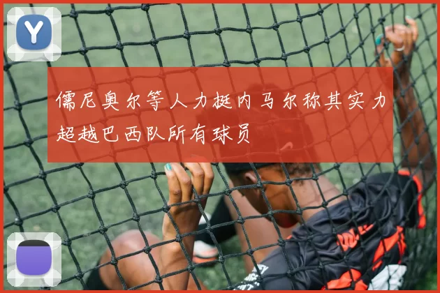 儒尼奥尔等人力挺内马尔称其实力超越巴西队所有球员