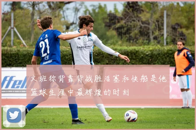 文班称背靠背战胜活塞和快船是他篮球生涯中最辉煌的时刻