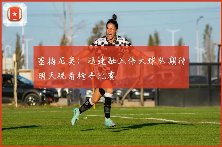 塞梅尼奥：迅速融入伟大球队期待明天观看枪手比赛
