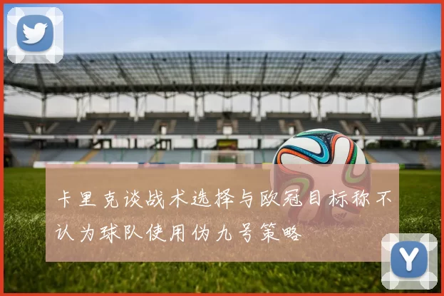 卡里克谈战术选择与欧冠目标称不认为球队使用伪九号策略