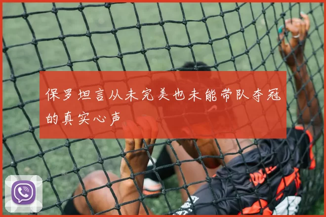 保罗坦言从未完美也未能带队夺冠的真实心声