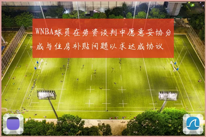 WNBA球员在劳资谈判中愿意妥协分成与住房补贴问题以求达成协议