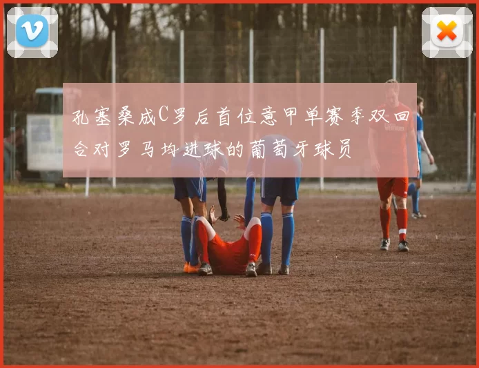 孔塞桑成C罗后首位意甲单赛季双回合对罗马均进球的葡萄牙球员