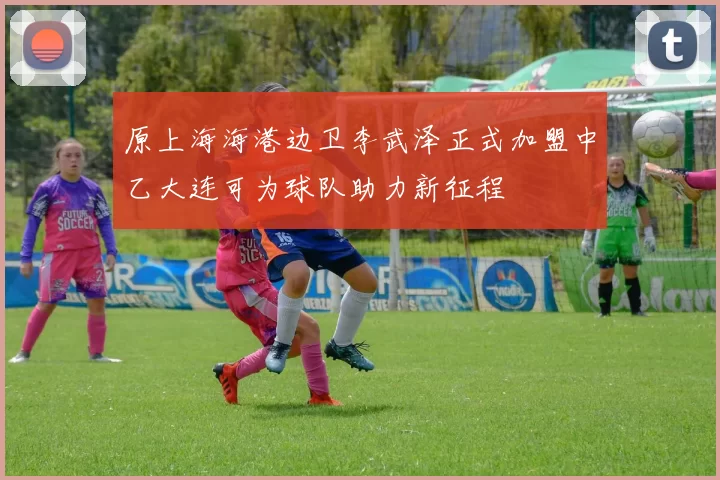 原上海海港边卫李武泽正式加盟中乙大连可为球队助力新征程