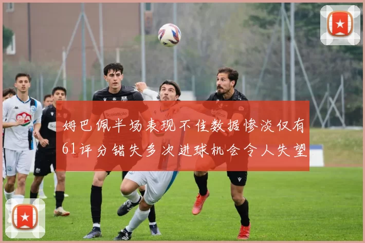 姆巴佩半场表现不佳数据惨淡仅有61评分错失多次进球机会令人失望