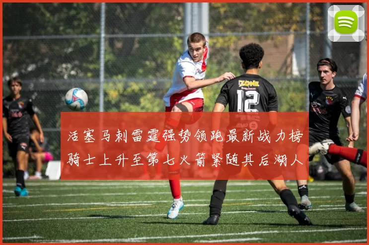 活塞马刺雷霆强势领跑最新战力榜骑士上升至第七火箭紧随其后湖人排名第十一