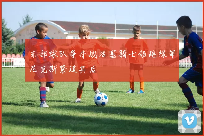 东部球队争夺战活塞骑士领跑绿军尼克斯紧追其后