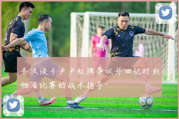 齐沃谈卡卢卢红牌争议并回忆对利物浦比赛的战术指导