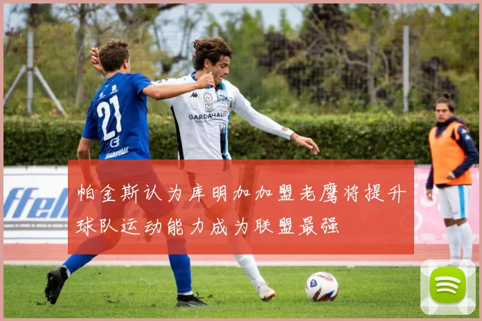 帕金斯认为库明加加盟老鹰将提升球队运动能力成为联盟最强