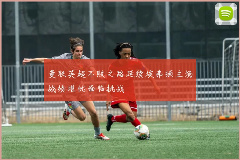 曼联英超不败之路延续埃弗顿主场战绩堪忧面临挑战