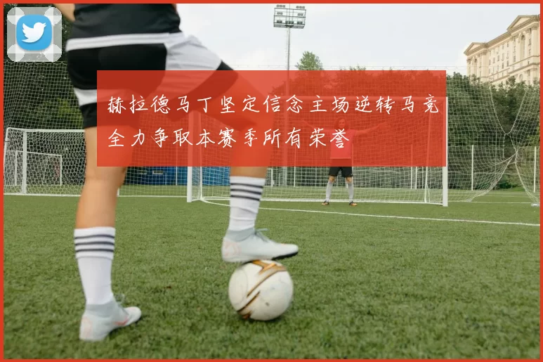 赫拉德马丁坚定信念主场逆转马竞全力争取本赛季所有荣誉